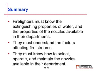 • Firefighters must know the
extinguishing properties of water, and
the properties of the nozzles available
in their departments.
• They must understand the factors
affecting fire streams.
• They must know how to select,
operate, and maintain the nozzles
available in their department.
Summary
16–70
 