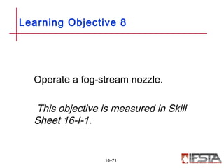 Operate a fog-stream nozzle.
This objective is measured in Skill
Sheet 16-I-1.
Learning Objective 8
16–71
 