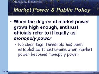 16-11Market Power & Public PolicyWhen the degree of market power grows high enough, antitrust officials refer to it legally as monopoly powerNo clear legal threshold has been established to determine when market power becomes monopoly power