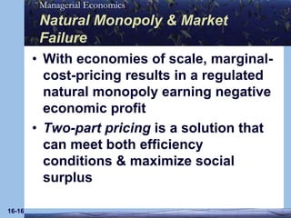 16-16Natural Monopoly & Market FailureWith economies of scale, marginal-cost-pricing results in a regulated natural monopoly earning negative economic profit Two-part pricing is a solution that can meet both efficiency conditions & maximize social surplus