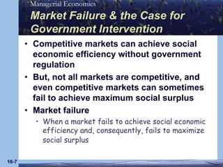 16-7Market Failure & the Case for Government InterventionCompetitive markets can achieve social economic efficiency without government regulationBut, not all markets are competitive, and even competitive markets can sometimes fail to achieve maximum social surplusMarket failureWhen a market fails to achieve social economic efficiency and, consequently, fails to maximize social surplus