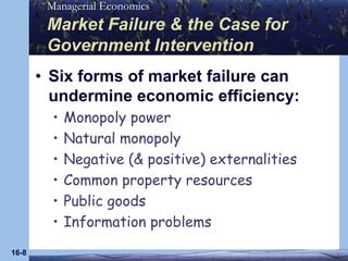 16-8Market Failure & the Case for Government InterventionSix forms of market failure can undermine economic efficiency:Monopoly powerNatural monopolyNegative (& positive) externalitiesCommon property resourcesPublic goodsInformation problems