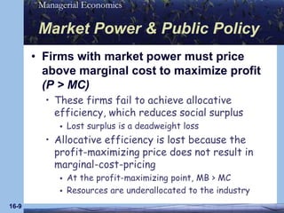 16-9Market Power & Public PolicyFirms with market power must price above marginal cost to maximize profit (P > MC)These firms fail to achieve allocative efficiency, which reduces social surplusLost surplus is a deadweight lossAllocative efficiency is lost because the profit-maximizing price does not result in marginal-cost-pricingAt the profit-maximizing point, MB > MCResources are underallocated to the industry