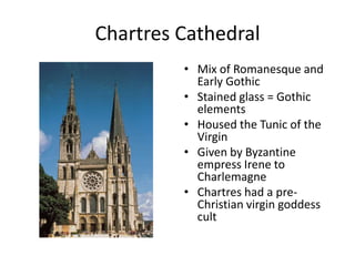 Chartres CathedralMix of Romanesque and Early GothicStained glass = Gothic elementsHoused the Tunic of the VirginGiven by Byzantine empress Irene to CharlemagneChartres had a pre-Christian virgin goddess cult