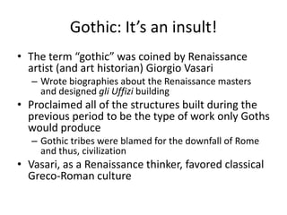 Gothic: It’s an insult!The term “gothic” was coined by Renaissance artist (and art historian) Giorgio VasariWrote biographies about the Renaissance masters  and designed gli Uffizi buildingProclaimed all of the structures built during the previous period to be the type of work only Goths would produceGothic tribes were blamed for the downfall of Rome and thus, civilizationVasari, as a Renaissance thinker, favored classical Greco-Roman culture