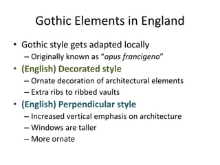 Gothic Elements in EnglandGothic style gets adapted locallyOriginally known as “opus francigeno”(English) Decorated styleOrnate decoration of architectural elementsExtra ribs to ribbed vaults(English) Perpendicular styleIncreased vertical emphasis on architectureWindows are tallerMore ornate