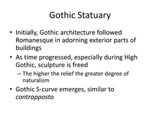 Gothic StatuaryInitially, Gothic architecture followed Romanesque in adorning exterior parts of buildingsAs time progressed, especially during High Gothic, sculpture is freedThe higher the relief the greater degree of naturalismGothic S-curve emerges, similar to contrapposto