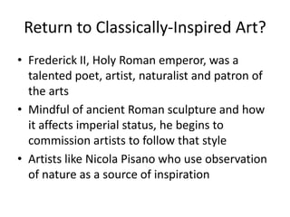 Return to Classically-Inspired Art?Frederick II, Holy Roman emperor, was a talented poet, artist, naturalist and patron of the artsMindful of ancient Roman sculpture and how it affects imperial status, he begins to commission artists to follow that styleArtists like Nicola Pisano who use observation of nature as a source of inspiration