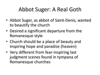 Abbot Suger: A Real GothAbbot Suger, as abbot of Saint-Denis, wanted to beautify the church Desired a significant departure from the Romanesque styleChurch should be a place of beauty and inspiring hope and paradise (heaven)Very different from fear-inspiring last judgment scenes found in tympana of Romanesque churches
