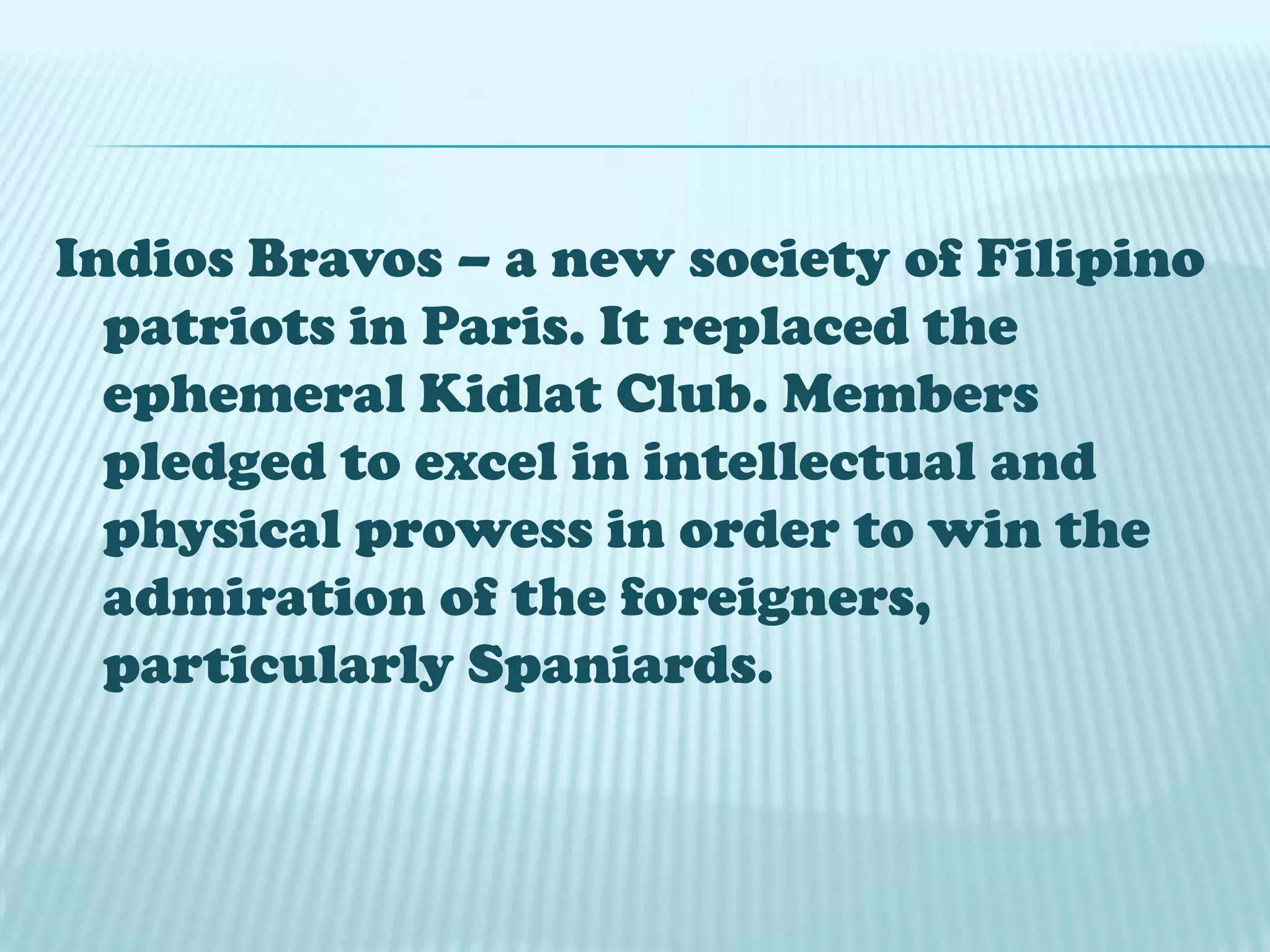 Indios Bravos – a new society of Filipino
patriots in Paris. It replaced the
ephemeral Kidlat Club. Members
pledged to excel in intellectual and
physical prowess in order to win the
admiration of the foreigners,
particularly Spaniards.
 