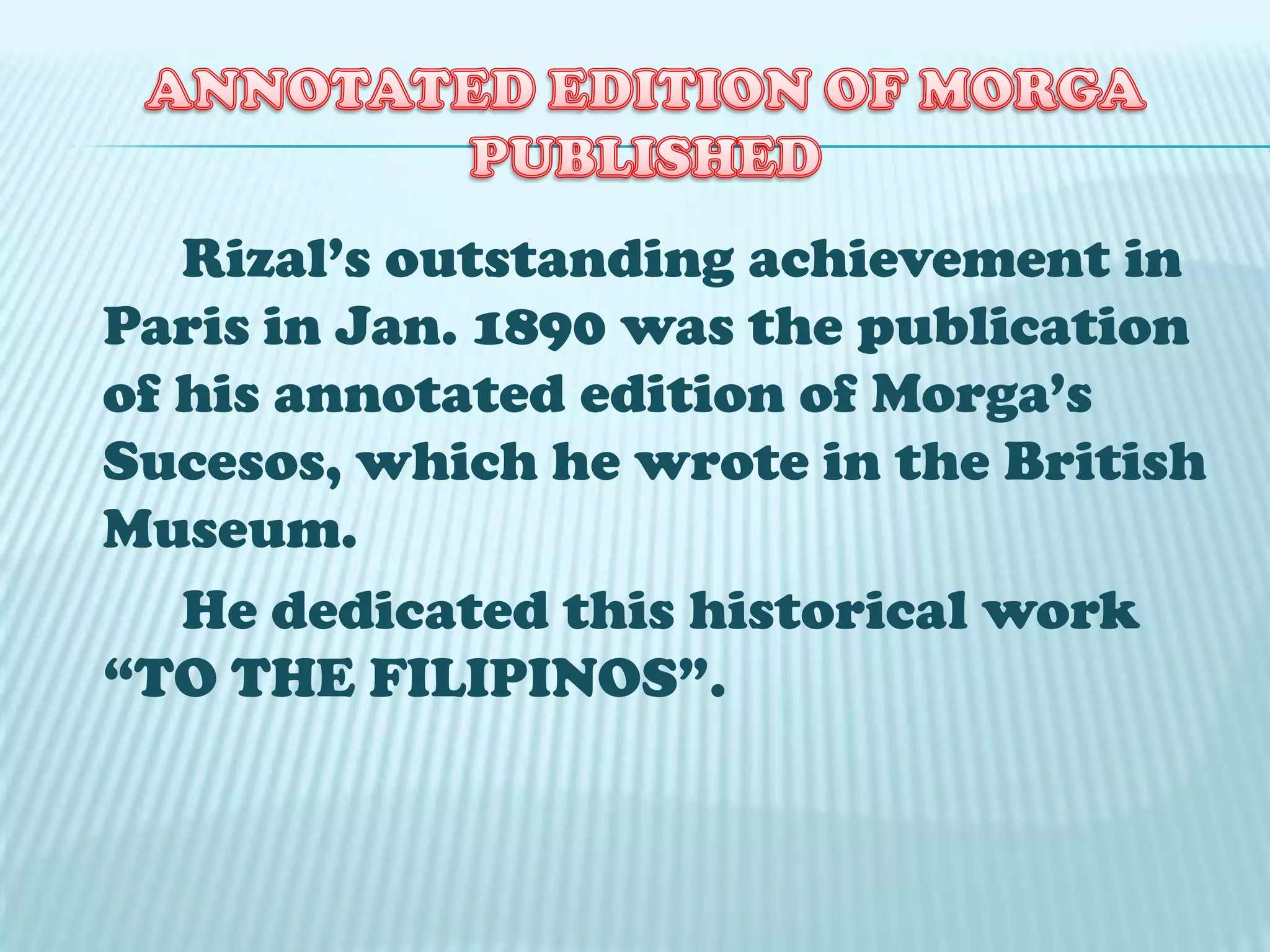 Rizal’s outstanding achievement in
Paris in Jan. 1890 was the publication
of his annotated edition of Morga’s
Sucesos, which he wrote in the British
Museum.
He dedicated this historical work
“TO THE FILIPINOS”.
 