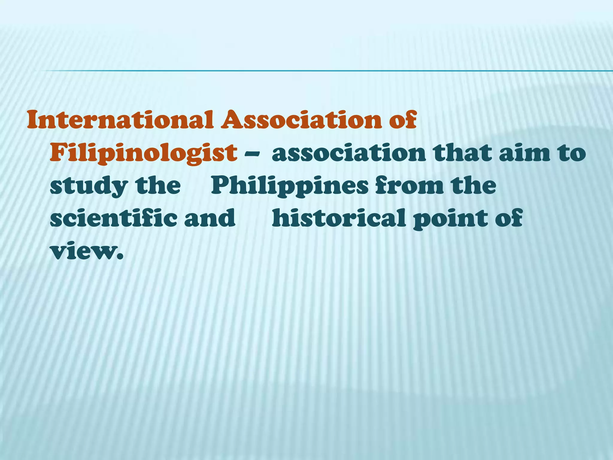 International Association of
Filipinologist – association that aim to
study the Philippines from the
scientific and historical point of
view.
 