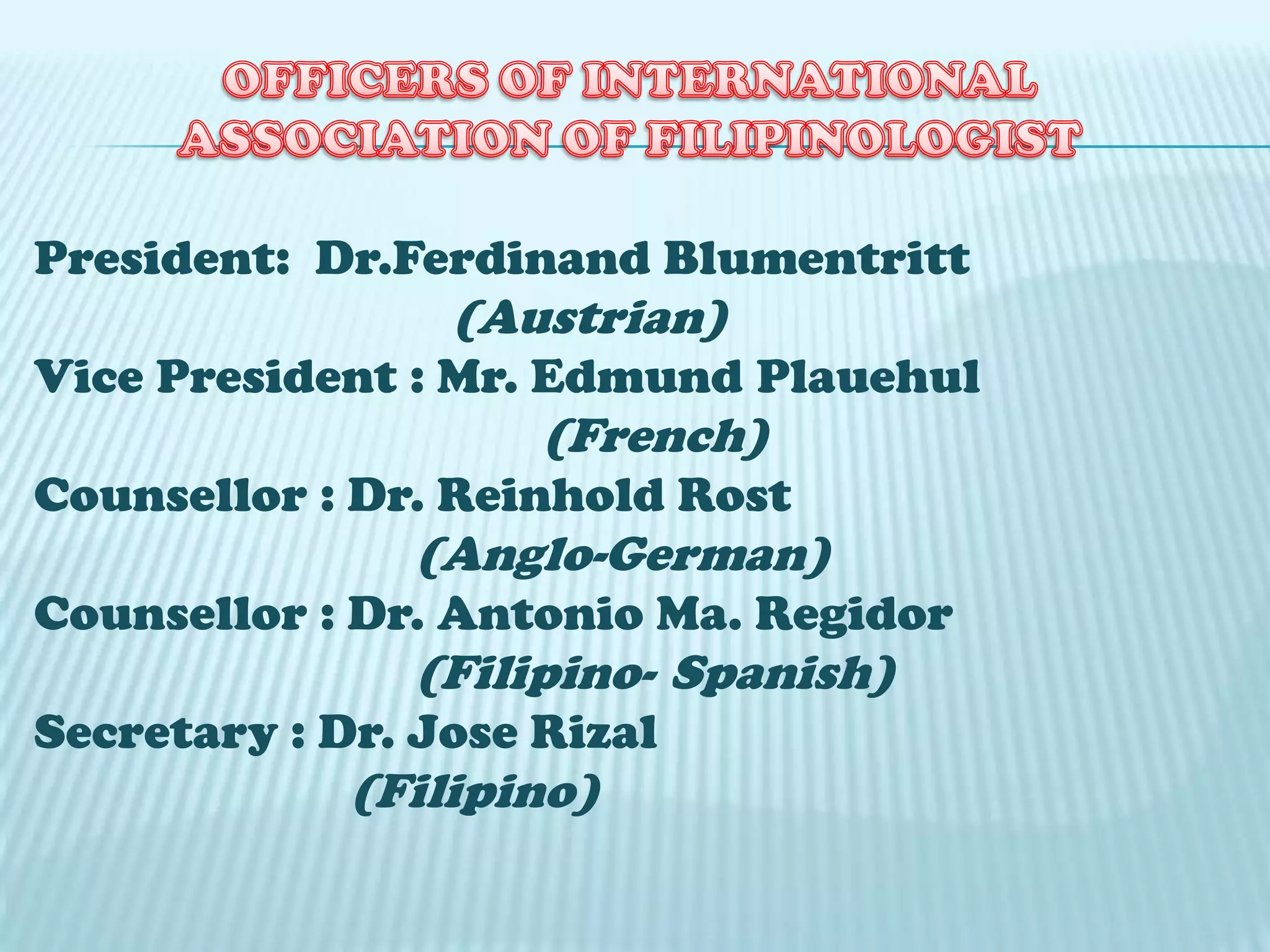 President: Dr.Ferdinand Blumentritt
(Austrian)
Vice President : Mr. Edmund Plauehul
(French)
Counsellor : Dr. Reinhold Rost
(Anglo-German)
Counsellor : Dr. Antonio Ma. Regidor
(Filipino- Spanish)
Secretary : Dr. Jose Rizal
(Filipino)
 