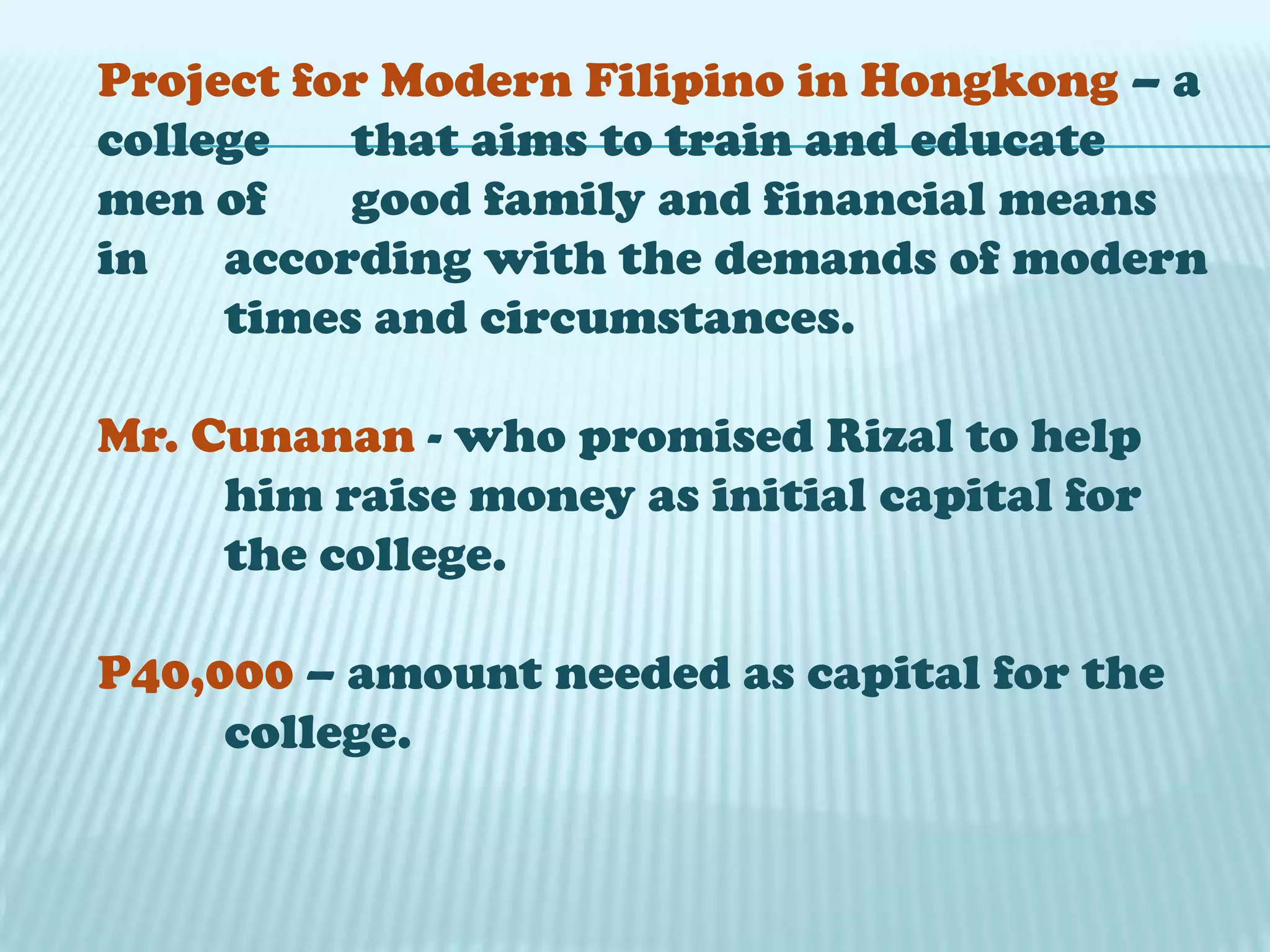 Project for Modern Filipino in Hongkong – a
college that aims to train and educate
men of good family and financial means
in according with the demands of modern
times and circumstances.
Mr. Cunanan - who promised Rizal to help
him raise money as initial capital for
the college.
P40,000 – amount needed as capital for the
college.
 