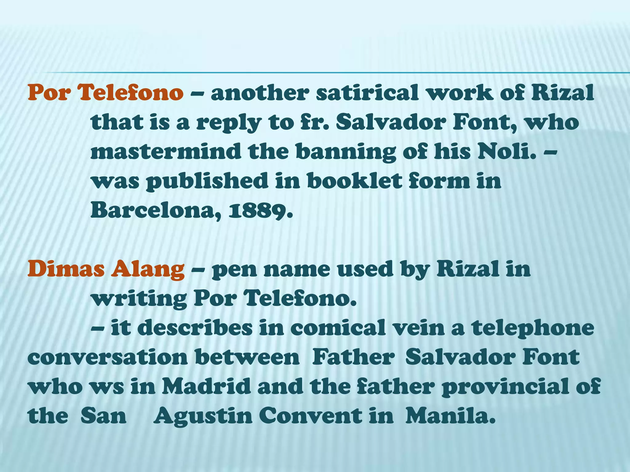 Por Telefono – another satirical work of Rizal
that is a reply to fr. Salvador Font, who
mastermind the banning of his Noli. –
was published in booklet form in
Barcelona, 1889.
Dimas Alang – pen name used by Rizal in
writing Por Telefono.
– it describes in comical vein a telephone
conversation between Father Salvador Font
who ws in Madrid and the father provincial of
the San Agustin Convent in Manila.
 