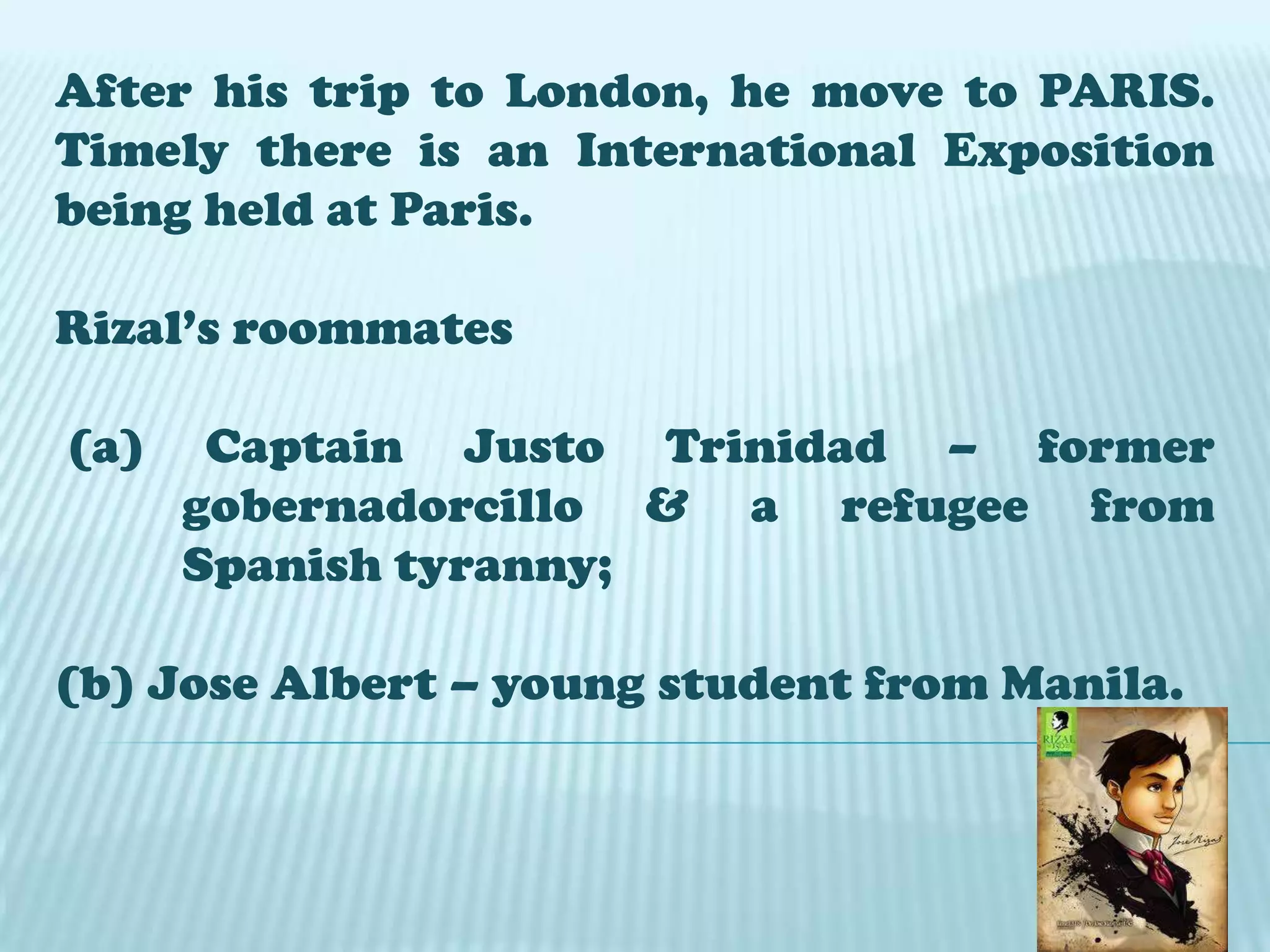 After his trip to London, he move to PARIS.
Timely there is an International Exposition
being held at Paris.
Rizal’s roommates
(a) Captain Justo Trinidad – former
gobernadorcillo & a refugee from
Spanish tyranny;
(b) Jose Albert – young student from Manila.
 