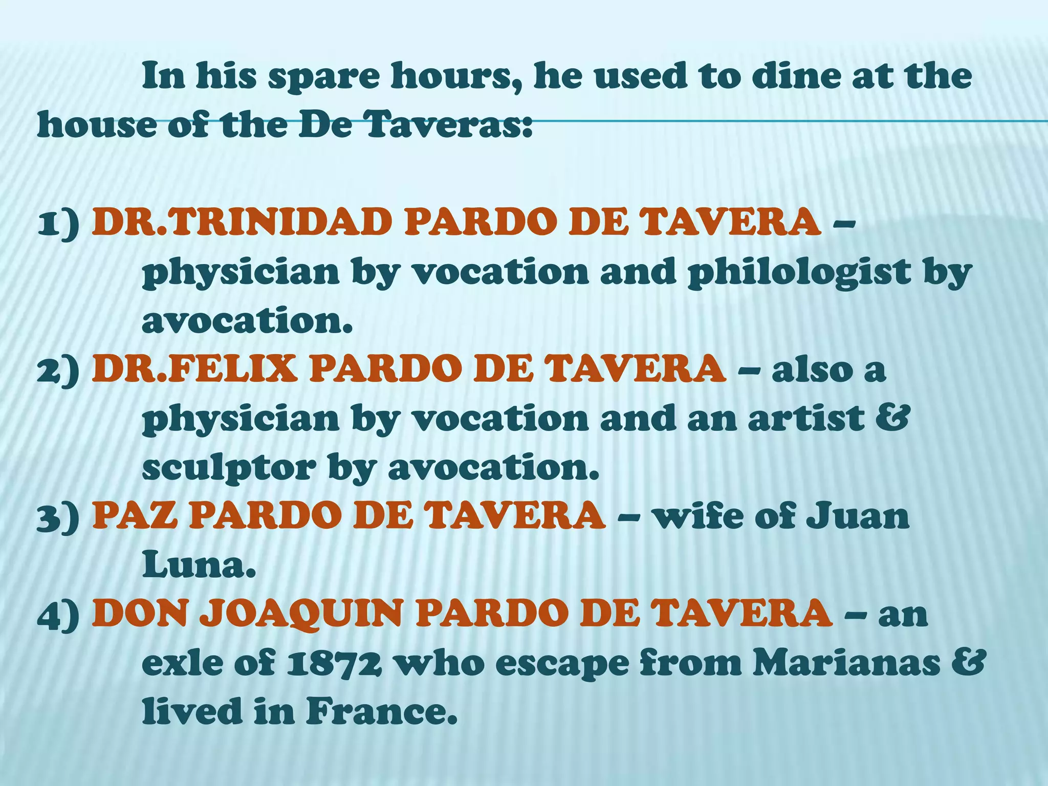 In his spare hours, he used to dine at the
house of the De Taveras:
1) DR.TRINIDAD PARDO DE TAVERA –
physician by vocation and philologist by
avocation.
2) DR.FELIX PARDO DE TAVERA – also a
physician by vocation and an artist &
sculptor by avocation.
3) PAZ PARDO DE TAVERA – wife of Juan
Luna.
4) DON JOAQUIN PARDO DE TAVERA – an
exle of 1872 who escape from Marianas &
lived in France.
 