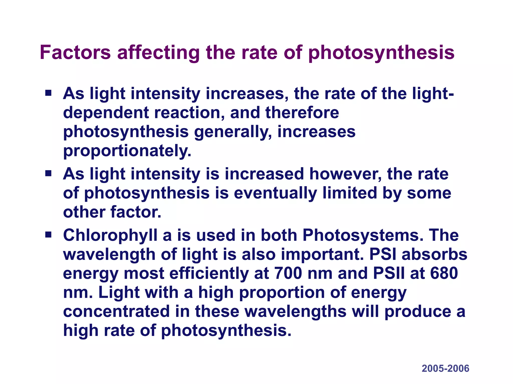 Factors affecting the rate of photosynthesis As light intensity increases, the rate of the light-dependent reaction, and therefore photosynthesis generally, increases proportionately.  As light intensity is increased however, the rate of photosynthesis is eventually limited by some other factor.  Chlorophyll a is used in both Photosystems. The wavelength of light is also important. PSI absorbs energy most efficiently at 700 nm and PSII at 680 nm. Light with a high proportion of energy concentrated in these wavelengths will produce a high rate of photosynthesis. 2005-2006 