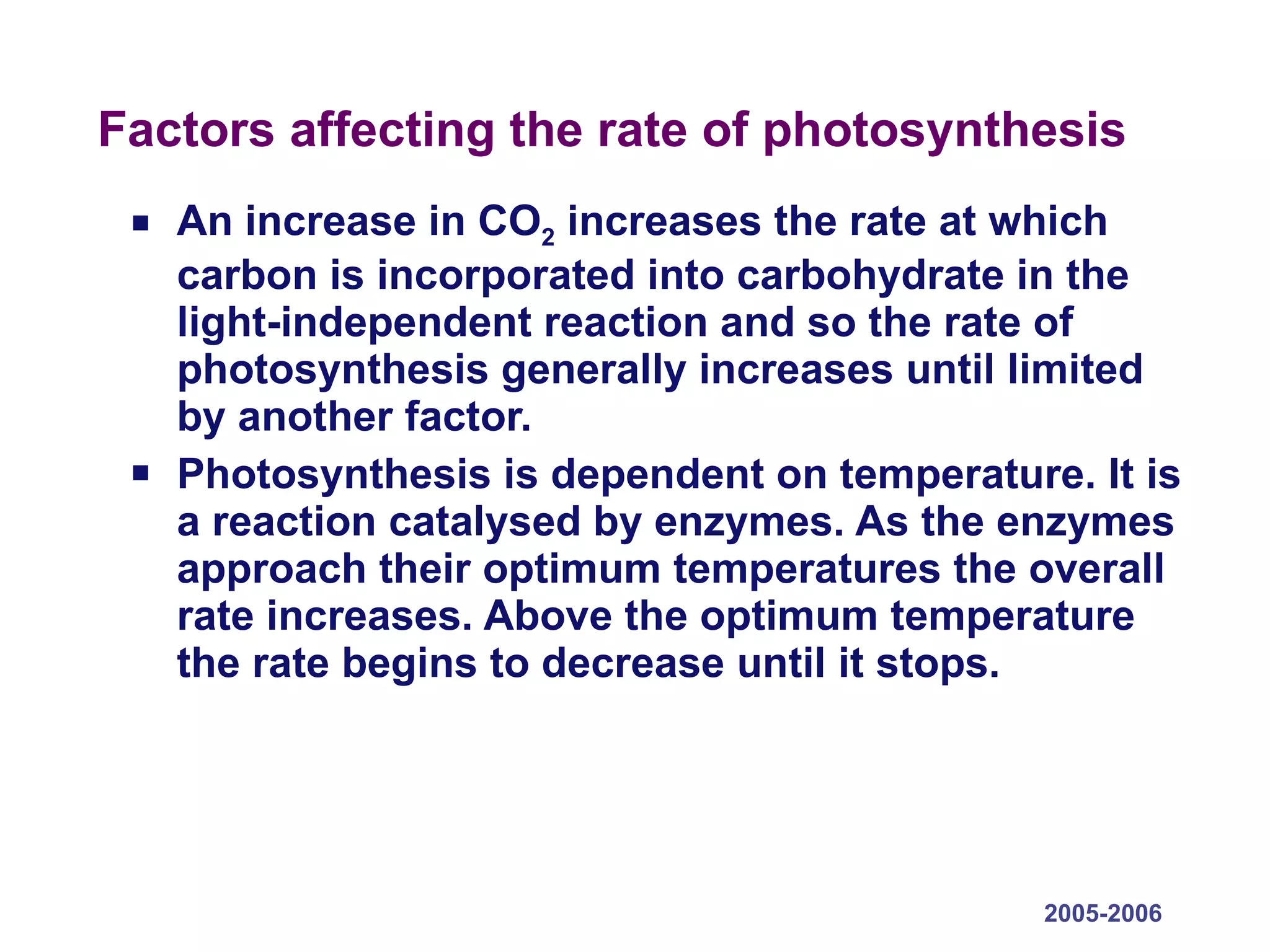 Factors affecting the rate of photosynthesis An increase in CO 2  increases the rate at which carbon is incorporated into carbohydrate in the light-independent reaction and so the rate of photosynthesis generally increases until limited by another factor. Photosynthesis is dependent on temperature. It is a reaction catalysed by enzymes. As the enzymes approach their optimum temperatures the overall rate increases. Above the optimum temperature the rate begins to decrease until it stops. 2005-2006 