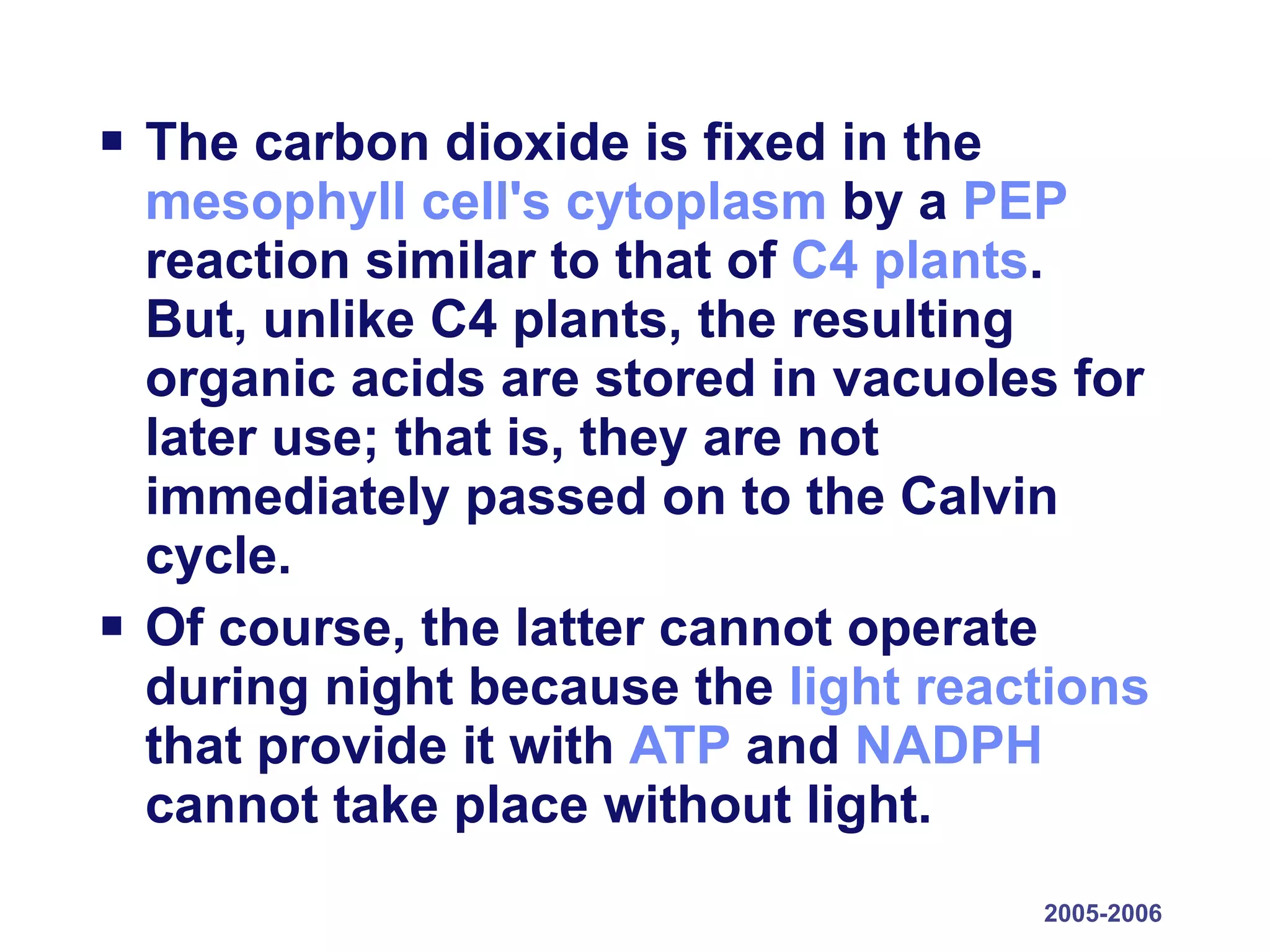 The carbon dioxide is fixed in the  mesophyll cell's   cytoplasm  by a  PEP  reaction similar to that of  C4 plants . But, unlike C4 plants, the resulting organic acids are stored in vacuoles for later use; that is, they are not immediately passed on to the Calvin cycle.  Of course, the latter cannot operate during night because the  light reactions  that provide it with  ATP  and  NADPH  cannot take place without light. 2005-2006 