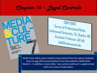 Chapter 16 – Legal Controls While these slides were created using material from the above textbook, they are not official presentations from the publisher, Bedford/St. Martin’s.  In addition, many slides  may contain professor’s supplemental notes on various media topics. 