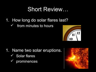 Short Review…
1. How long do solar flares last?
 from minutes to hours

1. Name two solar eruptions.
 Solar flares
 prominences

 