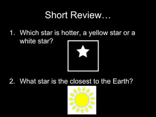 Short Review…
1. Which star is hotter, a yellow star or a
white star?

2. What star is the closest to the Earth?

 
