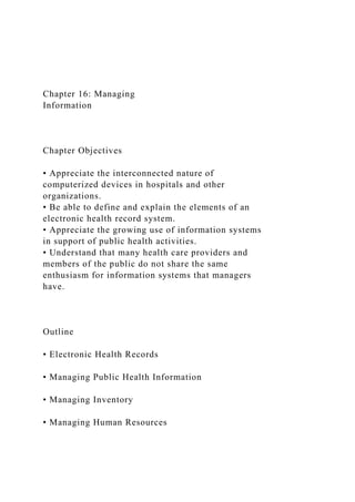 Chapter 16: Managing
Information
Chapter Objectives
• Appreciate the interconnected nature of
computerized devices in hospitals and other
organizations.
• Be able to define and explain the elements of an
electronic health record system.
• Appreciate the growing use of information systems
in support of public health activities.
• Understand that many health care providers and
members of the public do not share the same
enthusiasm for information systems that managers
have.
Outline
• Electronic Health Records
• Managing Public Health Information
• Managing Inventory
• Managing Human Resources
 