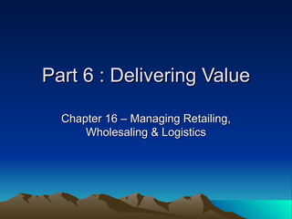 Part 6 : Delivering Value Chapter 16 – Managing Retailing, Wholesaling & Logistics 