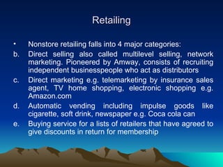 Retailing Nonstore retailing falls into 4 major categories: Direct selling also called multilevel selling, network marketing. Pioneered by Amway, consists of recruiting independent businesspeople who act as distributors Direct marketing e.g. telemarketing by insurance sales agent, TV home shopping, electronic shopping e.g. Amazon.com  Automatic vending including impulse goods like cigarette, soft drink, newspaper e.g. Coca cola can  Buying service for a lists of retailers that have agreed to give discounts in return for membership  
