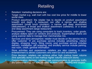 Retailing Retailers’ marketing decisions are: Target market e.g. wall mart with low cost low price for middle to lower social class Product assortment: the retailer has to decide on product assortment breadth and depth. A restaurant can offer a narrow and shallow assortment (small lunch counters), a narrow and deep assortment (delicatessen), a broad and shallow assortment (cafetaria), or a broad and deep assortment (large restaurant)  Procurement: They are using computers to track inventory, order goods, analyze dollars spent on vendors and products. Supermarket chains are using scanner data to manage their merchandise mix.  Services and store atmosphere: retailer must decide on the service mix to offer customer    pre purchase service includes advertising, interior display, shopping hours, fiiting rooms; post purchase service includes delivery, installation, gift wrapping; and ancillary service include parking, rest room, credit, general information Store activities and experience: retailers are also creating in store entertainment to attract customers who want fun and excitement Price decision: retailers can achieve either high markup lower volume (fine specialty store) or low markup higher volume (discount store) Communication decision: retailers use communication to generate traffic and purchases e.g. run special sales, in store food sampling and coupon 