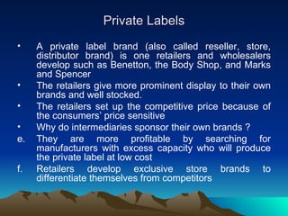 Private Labels A private label brand (also called reseller, store, distributor brand) is one retailers and wholesalers develop such as Benetton, the Body Shop, and Marks and Spencer The retailers give more prominent display to their own brands and well stocked. The retailers set up the competitive price because of the consumers’ price sensitive Why do intermediaries sponsor their own brands ? They are more profitable by searching for manufacturers with excess capacity who will produce the private label at low cost Retailers develop exclusive store brands to differentiate themselves from competitors  