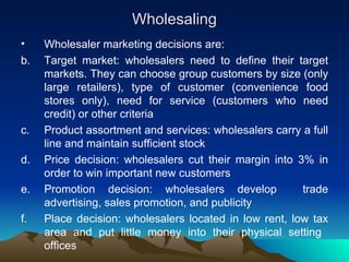 Wholesaling Wholesaler marketing decisions are: Target market: wholesalers need to define their target markets. They can choose group customers by size (only large retailers), type of customer (convenience food stores only), need for service (customers who need credit) or other criteria Product assortment and services: wholesalers carry a full line and maintain sufficient stock Price decision: wholesalers cut their margin into 3% in order to win important new customers Promotion decision: wholesalers develop  trade advertising, sales promotion, and publicity Place decision: wholesalers located in low rent, low tax area and put little money into their physical setting  offices 