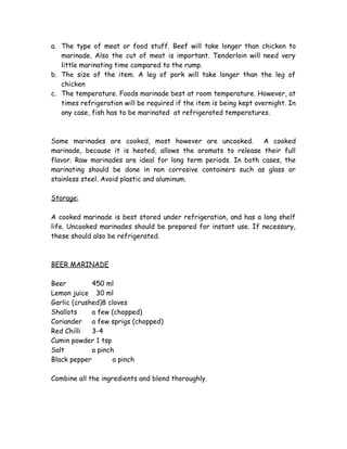 a. The type of meat or food stuff. Beef will take longer than chicken to 
marinade. Also the cut of meat is important. Tenderloin will need very 
little marinating time compared to the rump. 
b. The size of the item. A leg of pork will take longer than the leg of 
chicken 
c. The temperature. Foods marinade best at room temperature. However, at 
times refrigeration will be required if the item is being kept overnight. In 
any case, fish has to be marinated at refrigerated temperatures. 
Some marinades are cooked, most however are uncooked. A cooked 
marinade, because it is heated, allows the aromats to release their full 
flavor. Raw marinades are ideal for long term periods. In both cases, the 
marinating should be done in non corrosive containers such as glass or 
stainless steel. Avoid plastic and aluminum. 
Storage: 
A cooked marinade is best stored under refrigeration, and has a long shelf 
life. Uncooked marinades should be prepared for instant use. If necessary, 
these should also be refrigerated. 
BEER MARINADE 
Beer 450 ml 
Lemon juice 30 ml 
Garlic (crushed)8 cloves 
Shallots a few (chopped) 
Coriander a few sprigs (chopped) 
Red Chilli 3-4 
Cumin powder 1 tsp 
Salt a pinch 
Black pepper a pinch 
Combine all the ingredients and blend thoroughly. 
 