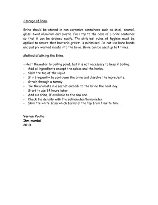 Storage of Brine 
Brine should be stored in non corrosive containers such as steel, enamel, 
glass. Avoid aluminum and plastic. Fix a tap to the base of a brine container 
so that it can be drained easily. The strictest rules of hygiene must be 
applied to ensure that bacteria growth is minimised. Do not use bare hands 
and put pre washed meats into the brine. Brine can be used up to 4 times. 
Method of Mixing the Brine 
- Heat the water to boiling point, but it is not necessary to keep it boiling. 
- Add all ingredients except the spices and the herbs. 
- Skim the top of the liquid. 
- Stir frequently to cool down the brine and dissolve the ingredients. 
- Strain through a tammy. 
- Tie the aromats in a sachet and add to the brine the next day. 
- Start to use 24 hours later 
- Add old brine, if available to the new one. 
- Check the density with the salinometer/brinometer 
- Skim the white scum which forms on the top from time to time. 
Vernon Coelho 
Ihm mumbai 
2013 
