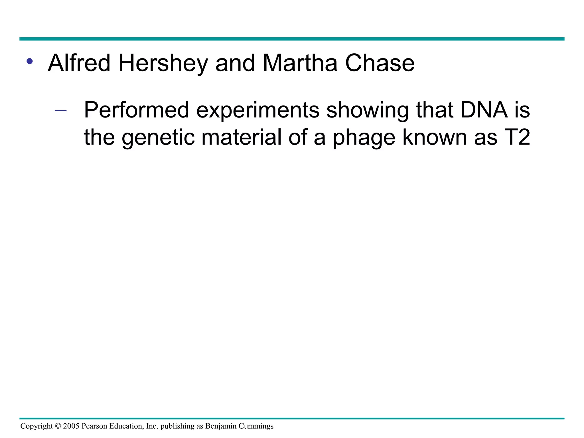 Copyright © 2005 Pearson Education, Inc. publishing as Benjamin Cummings
• Alfred Hershey and Martha Chase
– Performed experiments showing that DNA is
the genetic material of a phage known as T2
 