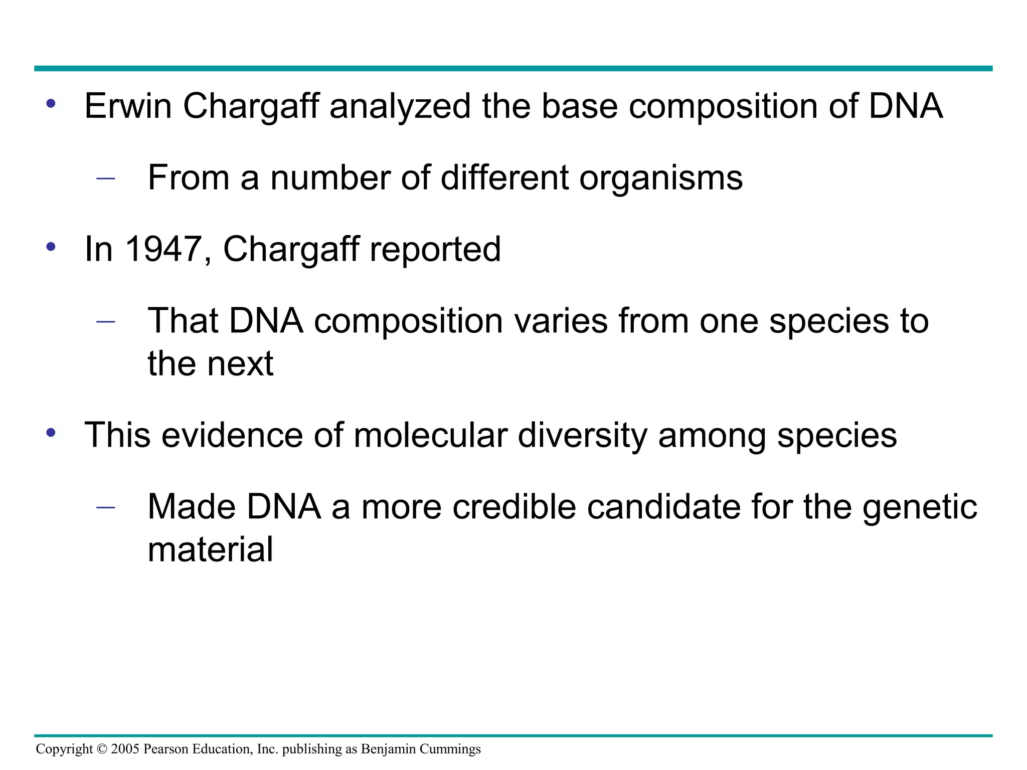 Copyright © 2005 Pearson Education, Inc. publishing as Benjamin Cummings
• Erwin Chargaff analyzed the base composition of DNA
– From a number of different organisms
• In 1947, Chargaff reported
– That DNA composition varies from one species to
the next
• This evidence of molecular diversity among species
– Made DNA a more credible candidate for the genetic
material
 