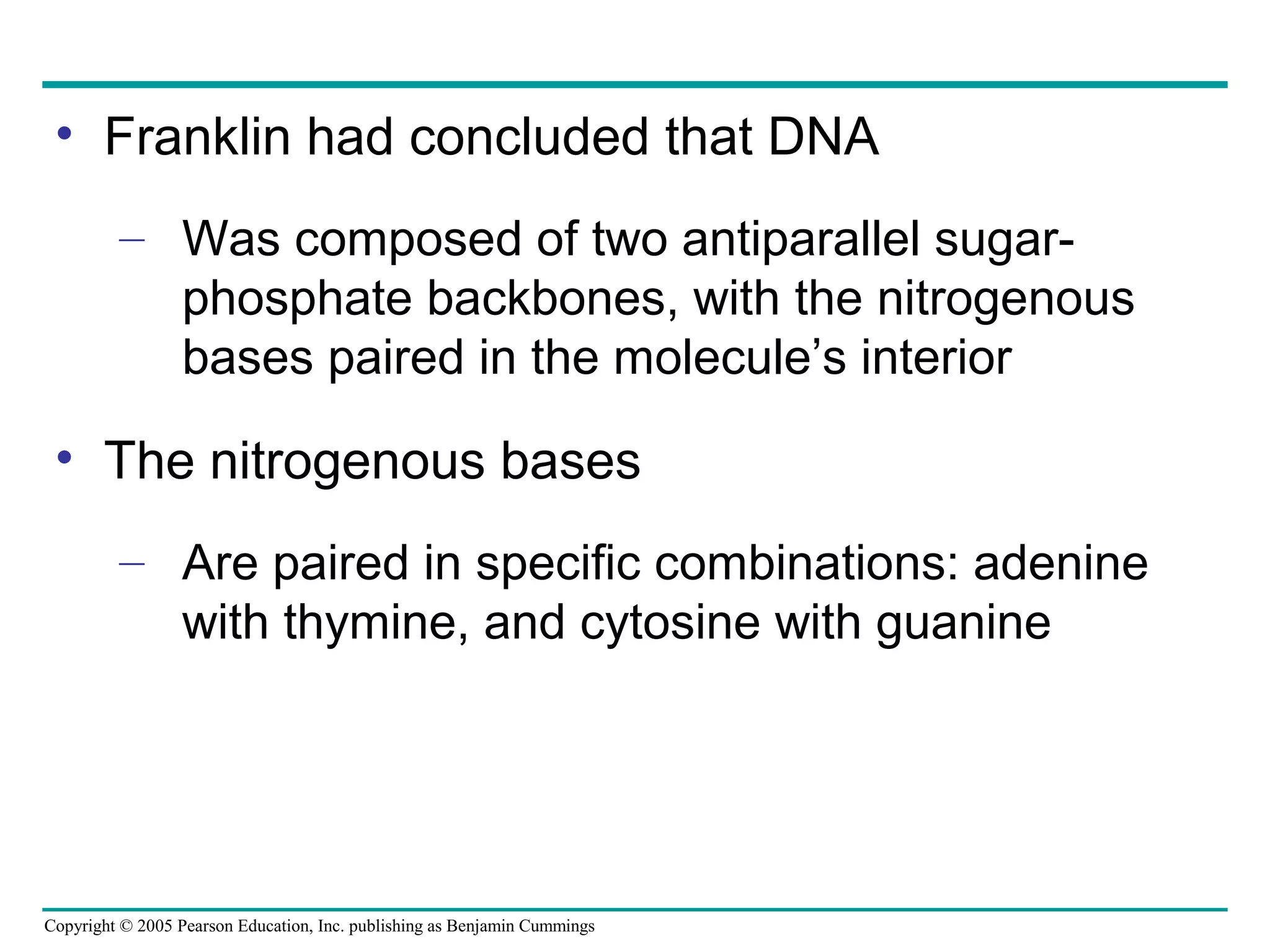 Copyright © 2005 Pearson Education, Inc. publishing as Benjamin Cummings
• Franklin had concluded that DNA
– Was composed of two antiparallel sugar-
phosphate backbones, with the nitrogenous
bases paired in the molecule’s interior
• The nitrogenous bases
– Are paired in specific combinations: adenine
with thymine, and cytosine with guanine
 