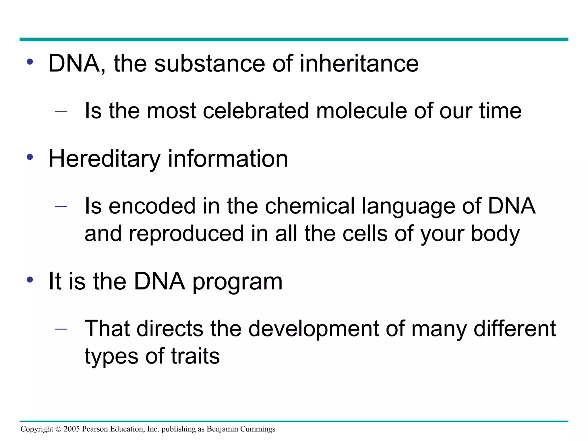 Copyright © 2005 Pearson Education, Inc. publishing as Benjamin Cummings
• DNA, the substance of inheritance
– Is the most celebrated molecule of our time
• Hereditary information
– Is encoded in the chemical language of DNA
and reproduced in all the cells of your body
• It is the DNA program
– That directs the development of many different
types of traits
 