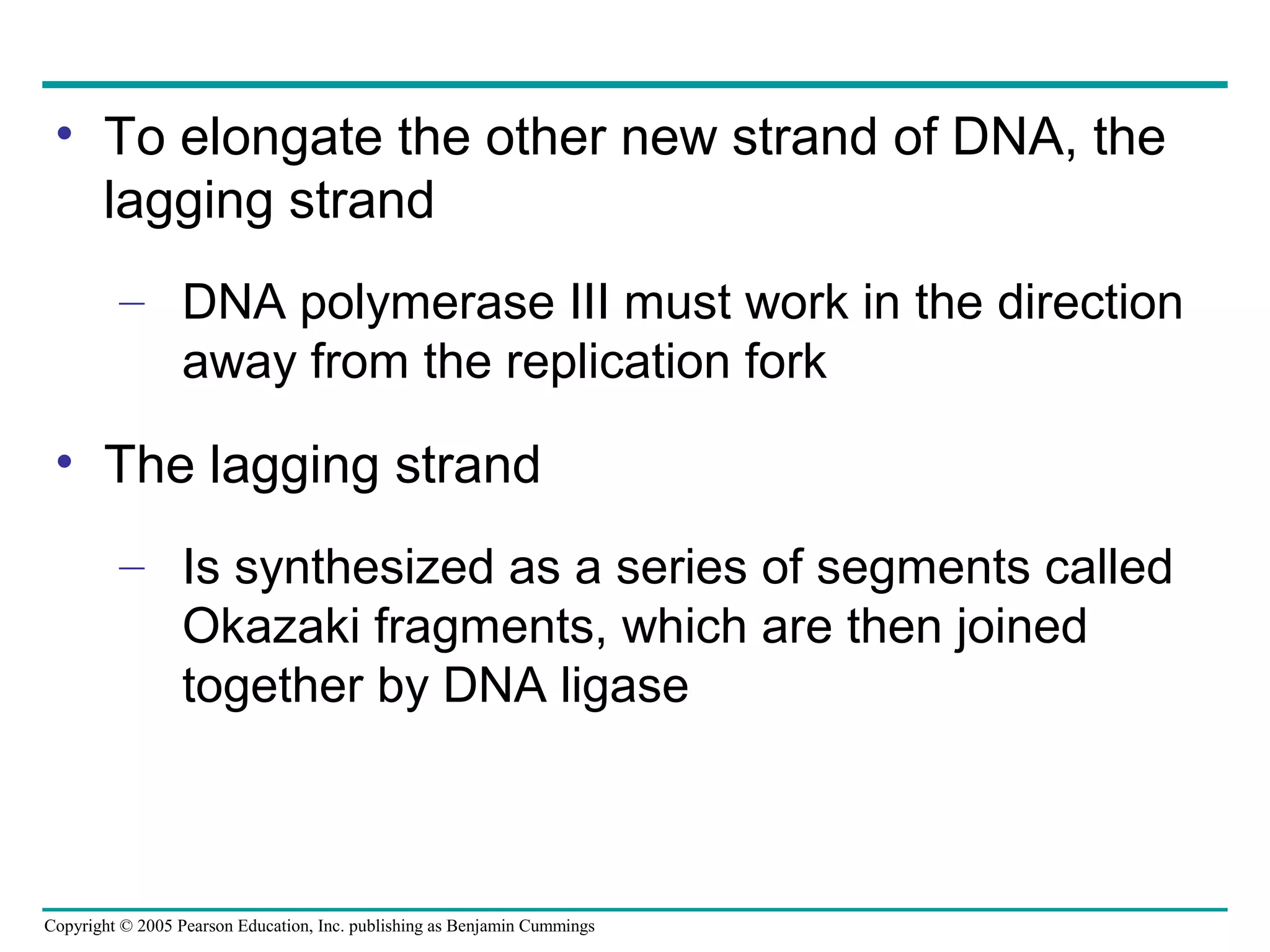 Copyright © 2005 Pearson Education, Inc. publishing as Benjamin Cummings
• To elongate the other new strand of DNA, the
lagging strand
– DNA polymerase III must work in the direction
away from the replication fork
• The lagging strand
– Is synthesized as a series of segments called
Okazaki fragments, which are then joined
together by DNA ligase
 