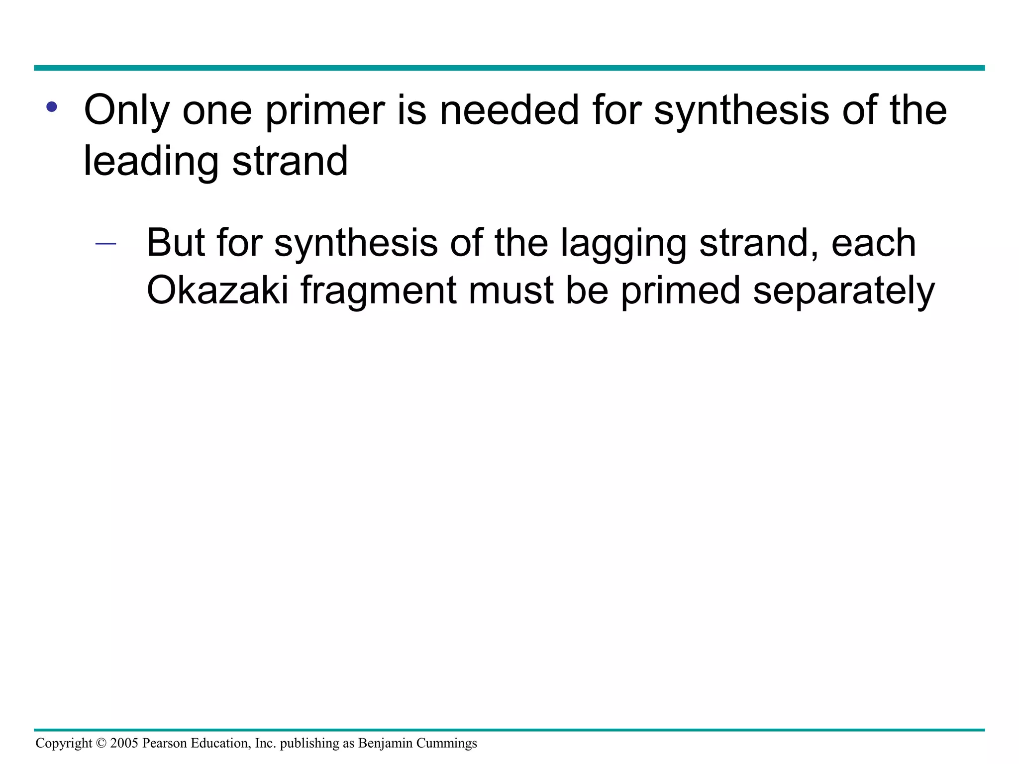 Copyright © 2005 Pearson Education, Inc. publishing as Benjamin Cummings
• Only one primer is needed for synthesis of the
leading strand
– But for synthesis of the lagging strand, each
Okazaki fragment must be primed separately
 