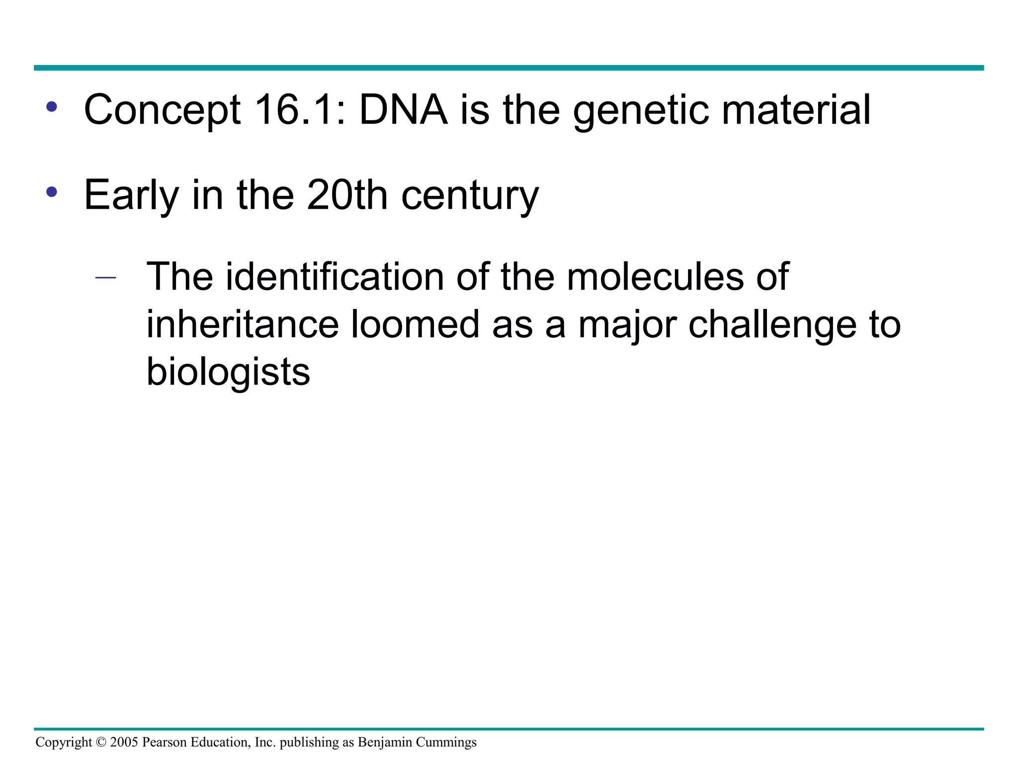 Copyright © 2005 Pearson Education, Inc. publishing as Benjamin Cummings
• Concept 16.1: DNA is the genetic material
• Early in the 20th century
– The identification of the molecules of
inheritance loomed as a major challenge to
biologists
 
