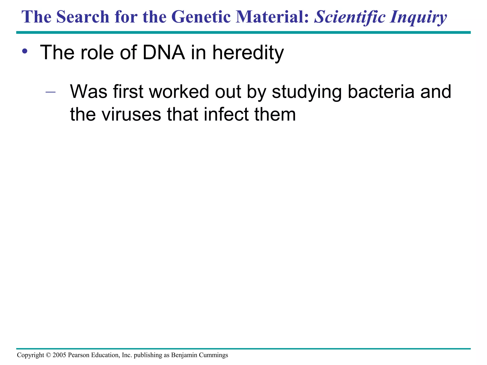 Copyright © 2005 Pearson Education, Inc. publishing as Benjamin Cummings
The Search for the Genetic Material: Scientific Inquiry
• The role of DNA in heredity
– Was first worked out by studying bacteria and
the viruses that infect them
 