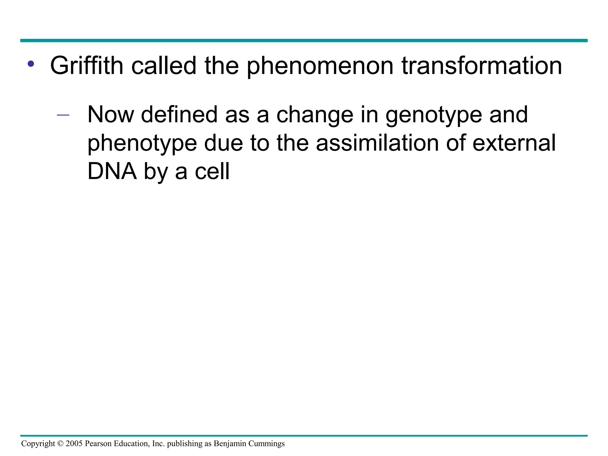 Copyright © 2005 Pearson Education, Inc. publishing as Benjamin Cummings
• Griffith called the phenomenon transformation
– Now defined as a change in genotype and
phenotype due to the assimilation of external
DNA by a cell
 