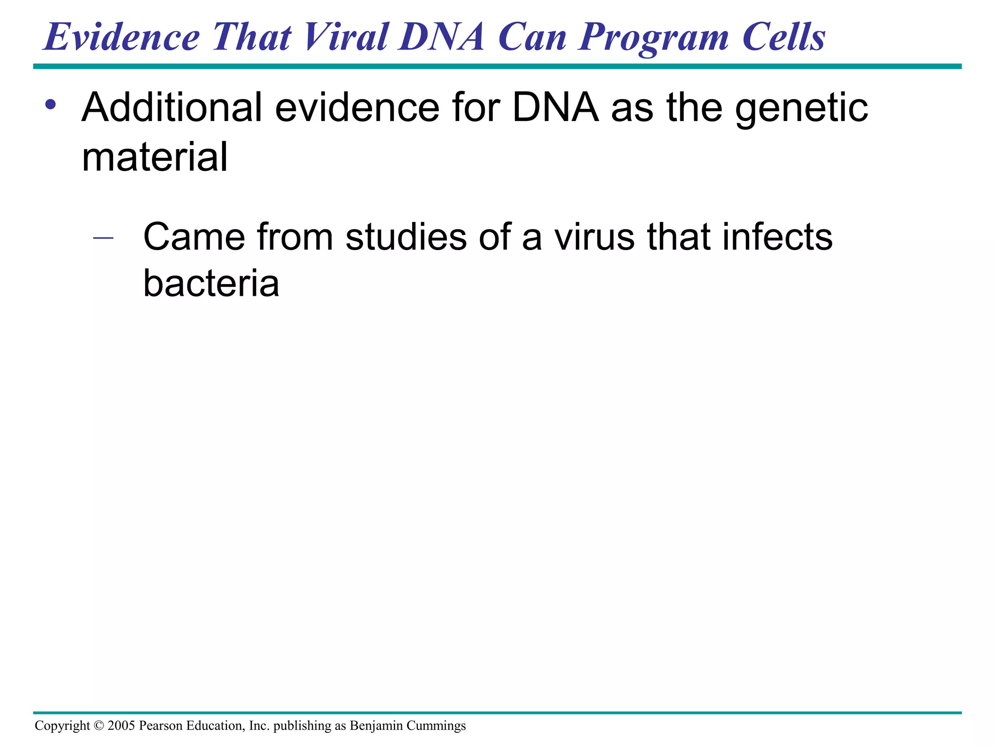 Copyright © 2005 Pearson Education, Inc. publishing as Benjamin Cummings
Evidence That Viral DNA Can Program Cells
• Additional evidence for DNA as the genetic
material
– Came from studies of a virus that infects
bacteria
 