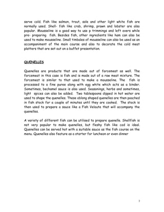 serve cold. Fish like salmon, trout, sole and other light white fish are
normally used. Shell- fish like crab, shrimp, prawn and lobster are also
popular. Mousseline is a good way to use p trimmings and left overs while
pre- preparing fish. Besides fish, other ingredients like ham can also be
used to make mousseline. Small timbales of mousseline can also be used as an
accompaniment of the main course and also to decorate the cold meat
platters that are set out on a buffet presentation.
QUENELLES
Quenelles are products that are made out of forcemeat as well. The
forcemeat in this case is fish and is made out of a raw meat mixture. The
forcemeat is similar to that used to make a mousseline. The fish is
processed to a fine puree along with egg white which acts as a binder.
Sometimes, bechamel sauce is also used. Seasonings, herbs and sometimes,
light spices can also be added. Two tablespoons dipped in hot water are
used to shape the quenelles. These oblong shaped quenelles are then poached
in fish stock for a couple of minutes until they are cooked. The stock is
then used to prepare a sauce like a Fish Veloute that will accompany the
quenelles.
A variety of different fish can be utilised to prepare quenelle. Shellfish is
not very popular to make quenelles, but fleshy fish like cod is ideal.
Quenelles can be served hot with a suitable sauce as the fish course on the
menu. Quenelles also feature as a starter for luncheon or even dinner
3
 