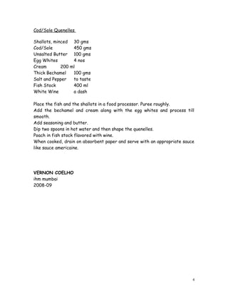 Cod/Sole Quenelles
Shallots, minced 30 gms
Cod/Sole 450 gms
Unsalted Butter 100 gms
Egg Whites 4 nos
Cream 200 ml
Thick Bechamel 100 gms
Salt and Pepper to taste
Fish Stock 400 ml
White Wine a dash
Place the fish and the shallots in a food processor. Puree roughly.
Add the bechamel and cream along with the egg whites and process till
smooth.
Add seasoning and butter.
Dip two spoons in hot water and then shape the quenelles.
Poach in fish stock flavored with wine.
When cooked, drain on absorbent paper and serve with an appropriate sauce
like sauce americaine.
VERNON COELHO
ihm mumbai
2008-09
4
 