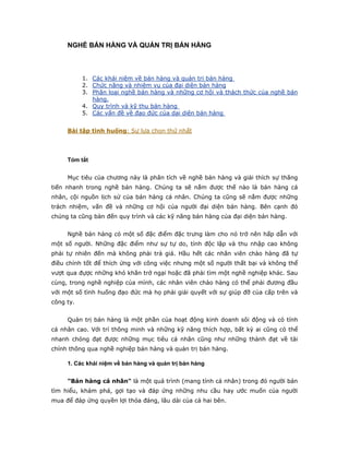 NGHỀ BÁN HÀNG VÀ QUẢN TRỊ BÁN HÀNG



           1. Các khái niệm về bán hàng và quản trị bán hàng
           2. Chức năng và nhiệm vụ của đại diện bán hàng
           3. Phân loại nghề bán hàng và những cơ hội và thách thức của nghề bán
              hàng.
           4. Quy trình và kỹ thu bán hàng
           5. Các vấn đề về đạo đức của dại diện bán hàng


     Bài tập tình huống: Sự lựa chọn thứ nhất




     Tóm tắt


     Mục tiêu của chương này là phân tích về nghề bán hàng và giải thích sự thăng
tiến nhanh trong nghề bán hàng. Chúng ta sẽ nắm được thế nào là bán hàng cá
nhân, cội nguồn lịch sử của bán hàng cá nhân. Chúng ta cũng sẽ nắm được những
trách nhiệm, vấn đề và những cơ hội của người đại diện bán hàng. Bên cạnh đó
chúng ta cũng bàn đến quy trình và các kỹ năng bán hàng của đại diện bán hàng.


     Nghề bán hàng có một số đặc điểm đặc trưng làm cho nó trở nên hấp dẫn với
một số người. Những đặc điểm như sự tự do, tính độc lập và thu nhập cao không
phải tự nhiên đến mà không phải trả giá. Hầu hết các nhân viên chào hàng đã tự
điều chỉnh tốt để thích ứng với công việc nhưng một số người thất bại và không thể
vượt qua đựợc những khó khăn trở ngại hoặc đã phải tìm một nghề nghiệp khác. Sau
cùng, trong nghề nghiệp của mình, các nhân viên chào hàng có thể phải đương đầu
với một số tình huống đạo đức mà họ phải giải quyết với sự giúp đỡ của cấp trên và
công ty.


     Quản trị bán hàng là một phần của hoạt động kinh doanh sôi động và có tính
cá nhân cao. Với trí thông minh và những kỹ năng thích hợp, bất kỳ ai cũng có thể
nhanh chóng đạt được những mục tiêu cá nhân cũng như những thành đạt về tài
chính thông qua nghề nghiệp bán hàng và quản trị bán hàng.

     1. Các khái niệm về bán hàng và quản trị bán hàng


     "Bán hàng cá nhân" là một quá trình (mang tính cá nhân) trong đó người bán
tìm hiểu, khám phá, gợi tạo và đáp ứng những nhu cầu hay ước muốn của người
mua để đáp ứng quyền lợi thỏa đáng, lâu dài của cả hai bên.
 