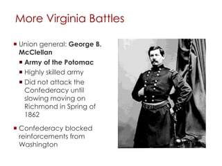 More Virginia Battles 
 Union general: George B. 
McClellan 
 Army of the Potomac 
 Highly skilled army 
 Did not attack the 
Confederacy until slowing 
moving on Richmond in 
Spring of 1862 
 Confederacy blocked 
reinforcements from 
Washington 
 