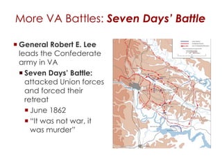 More VA Battles: Seven Days’ Battle 
General Robert E. Lee 
leads the Confederate 
army in VA 
 Seven Days’ Battle: 
attacked Union forces 
and forced their retreat 
 June 1862 
 “It was not war, it was 
murder” 
 